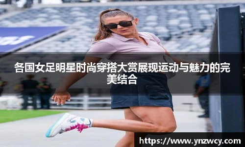 各国女足明星时尚穿搭大赏展现运动与魅力的完美结合